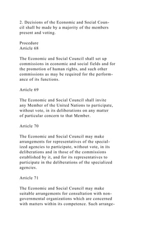 2. Decisions of the Economic and Social Coun-
cil shall be made by a majority of the members
present and voting.
Procedure
Article 68
The Economic and Social Council shall set up
commissions in economic and social fields and for
the promotion of human rights, and such other
commissions as may be required for the perform-
ance of its functions.
Article 69
The Economic and Social Council shall invite
any Member of the United Nations to participate,
without vote, in its deliberations on any matter
of particular concern to that Member.
Article 70
The Economic and Social Council may make
arrangements for representatives of the special-
ized agencies to participate, without vote, in its
deliberations and in those of the commissions
established by it, and for its representatives to
participate in the deliberations of the specialized
agencies.
Article 71
The Economic and Social Council may make
suitable arrangements for consultation with non-
governmental organizations which are concerned
with matters within its competence. Such arrange-
 