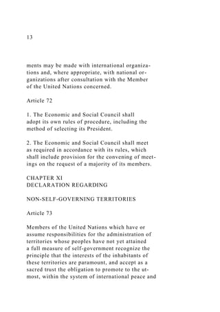 13
ments may be made with international organiza-
tions and, where appropriate, with national or-
ganizations after consultation with the Member
of the United Nations concerned.
Article 72
1. The Economic and Social Council shall
adopt its own rules of procedure, including the
method of selecting its President.
2. The Economic and Social Council shall meet
as required in accordance with its rules, which
shall include provision for the convening of meet-
ings on the request of a majority of its members.
CHAPTER XI
DECLARATION REGARDING
NON-SELF-GOVERNING TERRITORIES
Article 73
Members of the United Nations which have or
assume responsibilities for the administration of
territories whose peoples have not yet attained
a full measure of self-government recognize the
principle that the interests of the inhabitants of
these territories are paramount, and accept as a
sacred trust the obligation to promote to the ut-
most, within the system of international peace and
 