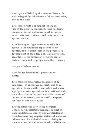 security established by the present Charter, the
well-being of the inhabitants of these territories,
and, to this end:
a. to ensure, with due respect for the cul-
ture of the peoples concerned, their political,
economic, social, and educational advance-
ment, their just treatment, and their protection
against abuses;
b. to develop self-government, to take due
account of the political aspirations of the
peoples, and to assist them in the progressive
development of their free political institutions,
according to the particular circumstances of
each territory and its peoples and their varying
i stages of advancement;
c. to further international peace and se-
curity;
d. to promote constructive measures of de-
velopment, to encourage research, and to co-
operate with one another and, when and where
appropriate, with specialized international bod-
ies with a view to the practical achievement of
the social, economic, and scientific purposes
set forth in this Article; and
e. to transmit regularly to the Secretary-
General for information purposes, subject to
such limitation as security and constitutional
considerations may require, statistical and other
information of a technical nature relating to
economic, social, and educational conditions in
 