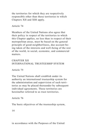 the territories for which they are respectively
responsible other than those territories to which
Chapters XII and XIII apply.
Article 74
Members of the United Nations also agree that
their policy in respect of the territories to which
this Chapter applies, no less than in respect of their
metropolitan areas, must be based on the general
principle of good-neighborliness, due account be-
ing taken of the interests and well-being of the rest
of the world, in social, economic, and commercial
matters.
CHAPTER XII
INTERNATIONAL TRUSTEESHIP SYSTEM
Article 75
The United Nations shall establish under its
authority an international trusteeship system for
the administration and supervision of such terri-
tories as may be placed thereunder by subsequent
individual agreements. These territories are
hereinafter referred to as trust territories.
Article 76
The basic objectives of the trusteeship system,
14
in accordance with the Purposes of the United
 