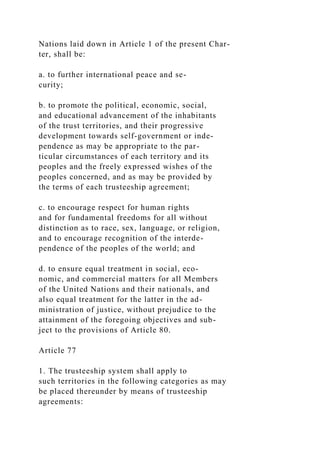 Nations laid down in Article 1 of the present Char-
ter, shall be:
a. to further international peace and se-
curity;
b. to promote the political, economic, social,
and educational advancement of the inhabitants
of the trust territories, and their progressive
development towards self-government or inde-
pendence as may be appropriate to the par-
ticular circumstances of each territory and its
peoples and the freely expressed wishes of the
peoples concerned, and as may be provided by
the terms of each trusteeship agreement;
c. to encourage respect for human rights
and for fundamental freedoms for all without
distinction as to race, sex, language, or religion,
and to encourage recognition of the interde-
pendence of the peoples of the world; and
d. to ensure equal treatment in social, eco-
nomic, and commercial matters for all Members
of the United Nations and their nationals, and
also equal treatment for the latter in the ad-
ministration of justice, without prejudice to the
attainment of the foregoing objectives and sub-
ject to the provisions of Article 80.
Article 77
1. The trusteeship system shall apply to
such territories in the following categories as may
be placed thereunder by means of trusteeship
agreements:
 