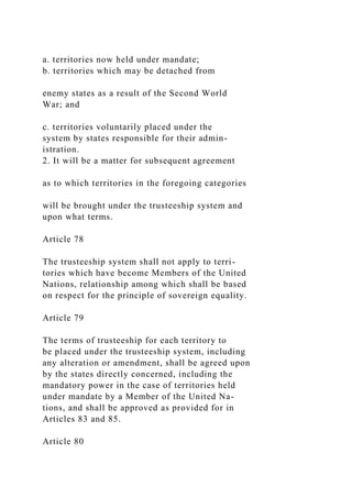 a. territories now held under mandate;
b. territories which may be detached from
enemy states as a result of the Second World
War; and
c. territories voluntarily placed under the
system by states responsible for their admin-
istration.
2. It will be a matter for subsequent agreement
as to which territories in the foregoing categories
will be brought under the trusteeship system and
upon what terms.
Article 78
The trusteeship system shall not apply to terri-
tories which have become Members of the United
Nations, relationship among which shall be based
on respect for the principle of sovereign equality.
Article 79
The terms of trusteeship for each territory to
be placed under the trusteeship system, including
any alteration or amendment, shall be agreed upon
by the states directly concerned, including the
mandatory power in the case of territories held
under mandate by a Member of the United Na-
tions, and shall be approved as provided for in
Articles 83 and 85.
Article 80
 