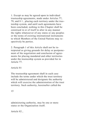 1. Except as may be agreed upon in individual
trusteeship agreements, made under Articles 77,
79, and 8 1 , placing each territory under the trus-
teeship system, and until such agreements have
been concluded, nothing in this Chapter shall be
construed in or of itself to alter in any manner
the rights whatsoever of any states or any peoples
or the terms of existing international instruments
to which Members of the United Nations may re-
spectively be parties.
2. Paragraph 1 of this Article shall not be in-
terpreted as giving grounds for delay or postpone-
ment of the negotiation and conclusion of agree-
ments for placing mandated and other territories
under the trusteeship system as provided for in
Article 77.
Article 81
The trusteeship agreement shall in each case
include the terms under which the trust territory
will be administered and designate the authority
which will exercise the administration of the trust
territory. Such authority, hereinafter called the
15
administering authority, may be one or more
states or the Organization itself.
Article 82 ,
 