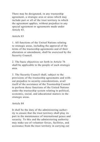 There may be designated, in any trusteeship
agreement, a strategic area or areas which may
include part or all of the trust territory to which
the agreement applies, without prejudice to any
special agreement or agreements made under
Article 43.
Article 83
1. All functions of the United Nations relating
to strategic areas, including the approval of the
terms of the trusteeship agreements and of their
alteration or amendment, shall be exercised by the
Security Council.
2. The basic objectives set forth in Article 76
shall be applicable to the people of each strategic
area.
3. The Security Council shall, subject to the
provisions of the trusteeship agreements and with-
out prejudice to security considerations, avail
itself of the assistance of the Trusteeship Council
to perform those functions of the United Nations
under the trusteeship system relating to political,
economic, social, and educational matters in the
strategic areas.
Article 84
It shall be the duty of the administering author-
ity to ensure that the trust territory shall play its
part in the maintenance of international peace and
security. To this end the administering authority
may make use of volunteer forces, facilities, and
assistance from the trust territory in carrying out
 