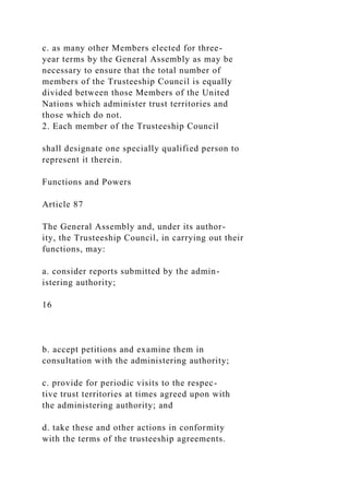 c. as many other Members elected for three-
year terms by the General Assembly as may be
necessary to ensure that the total number of
members of the Trusteeship Council is equally
divided between those Members of the United
Nations which administer trust territories and
those which do not.
2. Each member of the Trusteeship Council
shall designate one specially qualified person to
represent it therein.
Functions and Powers
Article 87
The General Assembly and, under its author-
ity, the Trusteeship Council, in carrying out their
functions, may:
a. consider reports submitted by the admin-
istering authority;
16
b. accept petitions and examine them in
consultation with the administering authority;
c. provide for periodic visits to the respec-
tive trust territories at times agreed upon with
the administering authority; and
d. take these and other actions in conformity
with the terms of the trusteeship agreements.
 