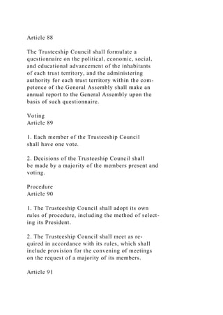 Article 88
The Trusteeship Council shall formulate a
questionnaire on the political, economic, social,
and educational advancement of the inhabitants
of each trust territory, and the administering
authority for each trust territory within the com-
petence of the General Assembly shall make an
annual report to the General Assembly upon the
basis of such questionnaire.
Voting
Article 89
1. Each member of the Trusteeship Council
shall have one vote.
2. Decisions of the Trusteeship Council shall
be made by a majority of the members present and
voting.
Procedure
Article 90
1. The Trusteeship Council shall adopt its own
rules of procedure, including the method of select-
ing its President.
2. The Trusteeship Council shall meet as re-
quired in accordance with its rules, which shall
include provision for the convening of meetings
on the request of a majority of its members.
Article 91
 