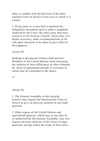 takes to comply with the decision of the Inter-
national Court of Justice in any case to which it is
a party.
2. If any party to a case fails to perform the
obligations incumbent upon it under a judgment
rendered by the Court, the other party may have
recourse to the Security Council, which may, if it
deems necessary, make recommendations or de-
cide upon measures to be taken to give effect to
the judgment.
Article 95
Nothing in the present Charter shall prevent
Members of the United Nations from entrusting
the solution of their differences to other tribunals
by virtue of agreements already in existence or
which may be concluded in the future.
17
Article 96
1. The General Assembly or the Security
Council may request the International Court of
Justice to give an advisory opinion on any legal
question.
2. Other organs of the United Nations and
specialized agencies, which may at any time be
so authorized by the General Assembly, may also
request advisory opinions of the Court on legal
questions arising within the scope of their activ-
 