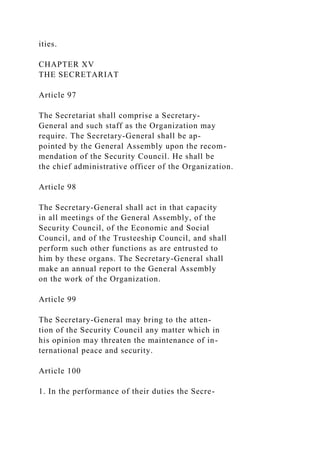 ities.
CHAPTER XV
THE SECRETARIAT
Article 97
The Secretariat shall comprise a Secretary-
General and such staff as the Organization may
require. The Secretary-General shall be ap-
pointed by the General Assembly upon the recom-
mendation of the Security Council. He shall be
the chief administrative officer of the Organization.
Article 98
The Secretary-General shall act in that capacity
in all meetings of the General Assembly, of the
Security Council, of the Economic and Social
Council, and of the Trusteeship Council, and shall
perform such other functions as are entrusted to
him by these organs. The Secretary-General shall
make an annual report to the General Assembly
on the work of the Organization.
Article 99
The Secretary-General may bring to the atten-
tion of the Security Council any matter which in
his opinion may threaten the maintenance of in-
ternational peace and security.
Article 100
1. In the performance of their duties the Secre-
 