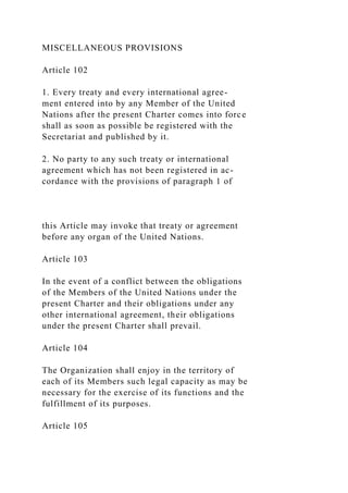 MISCELLANEOUS PROVISIONS
Article 102
1. Every treaty and every international agree-
ment entered into by any Member of the United
Nations after the present Charter comes into force
shall as soon as possible be registered with the
Secretariat and published by it.
2. No party to any such treaty or international
agreement which has not been registered in ac-
cordance with the provisions of paragraph 1 of
this Article may invoke that treaty or agreement
before any organ of the United Nations.
Article 103
In the event of a conflict between the obligations
of the Members of the United Nations under the
present Charter and their obligations under any
other international agreement, their obligations
under the present Charter shall prevail.
Article 104
The Organization shall enjoy in the territory of
each of its Members such legal capacity as may be
necessary for the exercise of its functions and the
fulfillment of its purposes.
Article 105
 