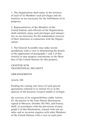 1. The Organization shall enjoy in the territory
of each of its Members such privileges and im-
munities as are necessary for the fulfillment of its
purposes.
2. Representatives of the Members of the
United Nations and officials of the Organization
shall similarly enjoy such privileges and immuni-
ties as are necessary for the independent exercise
of their functions in connection with the Organi-
zation.
3. The General Assembly may make recom-
mendations with a view to determining the details
of the application of paragraphs 1 and 2 of this
Airticle or may propose conventions to the Mem-
bers of the United Nations for this purpose.
CHAPTER XVH
TRANSITIONAL SECURITY
ARRANGEMENTS
Article 106
Pending the coming into force of such special
agreements referred to in Article 43 as in the
opinion of the Security Council enable it to begin
the exercise of its responsibilities under Article
42, the parties to the Four-Nation Declaration,
signed at Moscow, October 30,1943, and France,
shall, in accordance with the provisions of para-
graph 5 of that Declaration, consult with one an-
other and as occasion requires with other Members
of the United Nations with a view to such joint
 