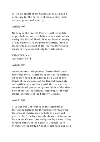 action on behalf of the Organization as may be
necessary for the purpose of maintaining inter-
national peace and security.
Article 107
Nothing in the present Charter shall invalidate
or preclude action, in relation to any state which
during the Second World War has been an enemy
of any signatory to the present Charter, taken or
authorized as a result of that war by the Govern-
ments having responsibility for such action.
CHAPTER XVIII
AMENDMENTS
Article 108
Amendments to the present Charter shall come
into force for all Members of the United Nations
when they have been adopted by a vote of two
thirds of the members of the General Assembly
and ratified in accordance with their respective
constitutional processes by two thirds of the Mem-
bers of the United Nations, including all the per-
manent members of the Security Council.
Article 109
1. A General Conference of the Members of
the United Nations for the purpose of reviewing
the present Charter may be held at a date and
place to be fixed by a two-thirds vote of the mem-
bers of the General Assembly and by a vote of any
seven members of the Security Council. Each
Member of the United Nations shall have one vote
 