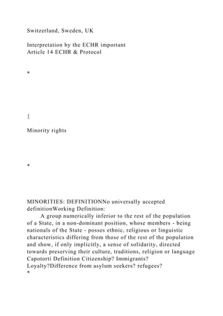 Switzerland, Sweden, UK
Interpretation by the ECHR important
Article 14 ECHR & Protocol
*
{
Minority rights
*
MINORITIES: DEFINITIONNo universally accepted
definitionWorking Definition:
A group numerically inferior to the rest of the population
of a State, in a non-dominant position, whose members - being
nationals of the State - posses ethnic, religious or linguistic
characteristics differing from those of the rest of the population
and show, if only implicitly, a sense of solidarity, directed
towards preserving their culture, traditions, religion or language
Capotorti Definition Citizenship? Immigrants?
Loyalty?Difference from asylum seekers? refugees?
*
 
