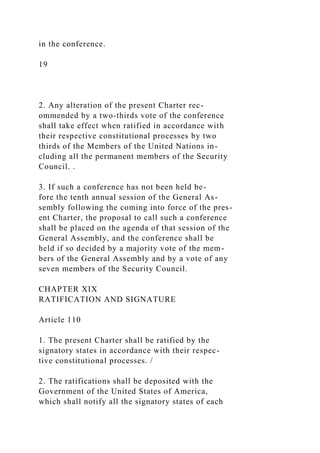in the conference.
19
2. Any alteration of the present Charter rec-
ommended by a two-thirds vote of the conference
shall take effect when ratified in accordance with
their respective constitutional processes by two
thirds of the Members of the United Nations in-
cluding all the permanent members of the Security
Council. .
3. If such a conference has not been held be-
fore the tenth annual session of the General As-
sembly following the coming into force of the pres-
ent Charter, the proposal to call such a conference
shall be placed on the agenda of that session of the
General Assembly, and the conference shall be
held if so decided by a majority vote of the mem-
bers of the General Assembly and by a vote of any
seven members of the Security Council.
CHAPTER XIX
RATIFICATION AND SIGNATURE
Article 110
1. The present Charter shall be ratified by the
signatory states in accordance with their respec-
tive constitutional processes. /
2. The ratifications shall be deposited with the
Government of the United States of America,
which shall notify all the signatory states of each
 