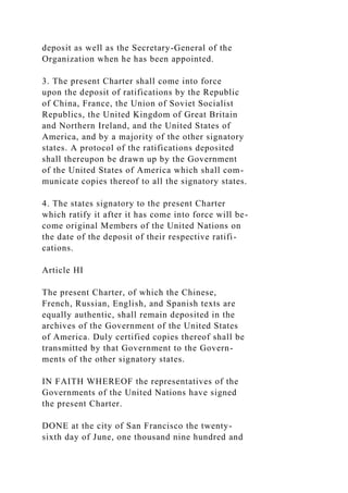 deposit as well as the Secretary-General of the
Organization when he has been appointed.
3. The present Charter shall come into force
upon the deposit of ratifications by the Republic
of China, France, the Union of Soviet Socialist
Republics, the United Kingdom of Great Britain
and Northern Ireland, and the United States of
America, and by a majority of the other signatory
states. A protocol of the ratifications deposited
shall thereupon be drawn up by the Government
of the United States of America which shall com-
municate copies thereof to all the signatory states.
4. The states signatory to the present Charter
which ratify it after it has come into force will be-
come original Members of the United Nations on
the date of the deposit of their respective ratifi-
cations.
Article HI
The present Charter, of which the Chinese,
French, Russian, English, and Spanish texts are
equally authentic, shall remain deposited in the
archives of the Government of the United States
of America. Duly certified copies thereof shall be
transmitted by that Government to the Govern-
ments of the other signatory states.
IN FAITH WHEREOF the representatives of the
Governments of the United Nations have signed
the present Charter.
DONE at the city of San Francisco the twenty-
sixth day of June, one thousand nine hundred and
 