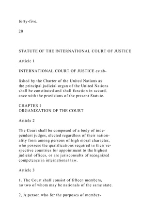 forty-five.
20
STATUTE OF THE INTERNATIONAL COURT OF JUSTICE
Article 1
INTERNATIONAL COURT OF JUSTICE estab-
lished by the Charter of the United Nations as
the principal judicial organ of the United Nations
shall be constituted and shall function in accord-
ance with the provisions of the present Statute.
CHAPTER I
ORGANIZATION OF THE COURT
Article 2
The Court shall be composed of a body of inde-
pendent judges, elected regardless of their nation-
ality from among persons of high moral character,
who possess the qualifications required in their re-
spective countries for appointment to the highest
judicial offices, or are jurisconsults of recognized
competence in international law.
Article 3
1. The Court shall consist of fifteen members,
no two of whom may be nationals of the same state.
2, A person who for the purposes of member-
 