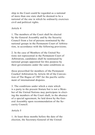 ship in the Court could be regarded as a national
of more than one state shall be deemed to be a
national of the one in which he ordinarily exercises
civil and political rights.
Article 4
1. The members of the Court shall be elected
by the General Assembly and by the Security
Council from a list of persons nominated by the
national groups in the Permanent Court of Arbitra-
tion, in accordance with the following provisions.
2. In the case of Members of the United Na-
tions not represented in the Permanent Court of
Arbitration, candidates shall be nominated by
national groups appointed for this purpose by
their governments under the same conditions as
those prescribed for members of the Permanent
Courkof Arbitration by Article 44 of the Conven-
tion of The Hague of 1907 for the pacific settle-
ment of international disputes.
3. The conditions under which a state which
is a party to the present Statute but is not a Mem-
ber of the United Nations may participate in elect-
ing the members of the Court shall, in the absence
of a special agreement, be laid down by the Gen-
eral Assembly upon recommendation of the Se-
curity Council.
Article 5
1. At least three months before the date of the
election, the Secretary-General of the United
 