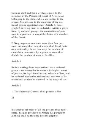 Nations shall address a written request to the
members of the Permanent Court of Arbitration
belonging to the states which are parties to the
present Statute, and to the members of the na-
tional groups appointed under Article 4, para-
graph 2, inviting them to undertake, within a given
time, by national groups, the nomination of per-
sons in a position to accept the duties of a member
of the Court.
2. No group may nominate more than four per-
sons, not more than two of whom shall be of their
own nationality. In no case may the number of
candidates nominated by a group be more than
double the number of seats to be filled.
Article 6
Before making these nominations, each national
group is recommended to consult its highest court
of justice, its legal faculties and schools of law, and
its national academies and national sections of in-
ternational academies devoted to the study of law.
Article 7
1. The Secretary-General shall prepare a list
21
in alphabetical order of all the persons thus nomi-
nated. Save as provided in Article 12, paragraph
2, these shall be the only persons eligible.
 