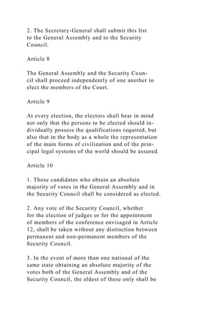 2. The Secretary-General shall submit this list
to the General Assembly and to the Security
Council.
Article 8
The General Assembly and the Security Coun-
cil shall proceed independently of one another to
elect the members of the Court.
Article 9
At every election, the electors shall bear in mind
not only that the persons to be elected should in-
dividually possess the qualifications required, but
also that in the body as a whole the representation
of the main forms of civilization and of the prin-
cipal legal systems of the world should be assured.
Article 10
1. Those candidates who obtain an absolute
majority of votes in the General Assembly and in
the Security Council shall be considered as elected.
2. Any vote of the Security Council, whether
for the election of judges or for the appointment
of members of the conference envisaged in Article
12, shall be taken without any distinction between
permanent and non-permanent members of the
Security Council.
3. In the event of more than one national of the
same state obtaining an absolute majority of the
votes both of the General Assembly and of the
Security Council, the eldest of these only shall be
 