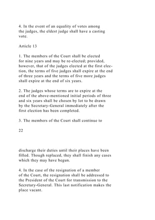 4. In the event of an equality of votes among
the judges, the eldest judge shall have a casting
vote.
Article 13
1. The members of the Court shall be elected
for nine years and may be re-elected; provided,
however, that of the judges elected at the first elec-
tion, the terms of five judges shall expire at the end
of three years and the terms of five more judges
shall expire at the end of six years.
2. The judges whose terms are to expire at the
end of the above-mentioned initial periods of three
and six years shall be chosen by lot to be drawn
by the Secretary-General immediately after the
first election has been completed.
3. The members of the Court shall continue to
22
discharge their duties until their places have been
filled. Though replaced, they shall finish any cases
which they may have begun.
4. In the case of the resignation of a member
of the Court, the resignation shall be addressed to
the President of the Court for transmission to the
Secretary-General. This last notification makes the
place vacant.
 