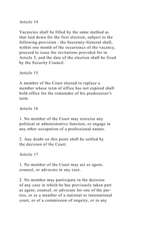 Article 14
Vacancies shall be filled by the same method as
that laid down for the first election, subject to the
following provision : the Secretary-General shall,
within one month of the occurrence of the vacancy,
proceed to issue the invitations provided for in
Article 5, and the date of the election shall be fixed
by the Security Council.
Article 15
A member of the Court elected to replace a
member whose term of office has not expired shall
hold office for the remainder of his predecessor's
term.
Article 16
1. No member of the Court may exercise any
political or administrative function, or engage in
any other occupation of a professional nature.
2. Any doubt on this point shall be settled by
the decision of the Court.
Article 17
1. No member of the Court may act as agent,
counsel, or advocate in any case.
2. No member may participate in the decision
of any case in which he has previously taken part
as agent, counsel, or advocate for one of the par-
ties, or as a member of a national or international
court, or of a commission of enquiry, or in any
 
