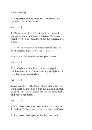 other capacity.
3. Any doubt on this point shall be settled by
the decision of the Court.
Article 18
1. No member of the Court can be dismissed
unless, in the unanimous opinion of the other
members, he has ceased to fulfil the required con-
ditions.
2. Formal notification thereof shall be made to
the Secretary-General by the Registrar.
3. This notification makes the place vacant.
Article 19
The members of the Court, when engaged on
the business of the Court, shall enjoy diplomatic
privileges and immunities.
Article 20
Every member of the Court shall, before taking
up his duties, make a solemn declaration in open
court that he will exercise his powers impartially
and conscientiously.
Article 21
1. The Court shall elect its President and Vice-
President for three years; they may be re-elected.
2. The Court shall appoint its Registrar and
 