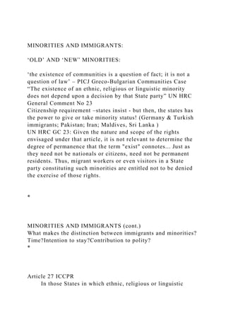 MINORITIES AND IMMIGRANTS:
‘OLD’ AND ‘NEW’ MINORITIES:
‘the existence of communities is a question of fact; it is not a
question of law’ – PICJ Greco-Bulgarian Communities Case
“The existence of an ethnic, religious or linguistic minority
does not depend upon a decision by that State party” UN HRC
General Comment No 23
Citizenship requirement –states insist - but then, the states has
the power to give or take minority status! (Germany & Turkish
immigrants; Pakistan; Iran; Maldives, Sri Lanka )
UN HRC GC 23: Given the nature and scope of the rights
envisaged under that article, it is not relevant to determine the
degree of permanence that the term "exist" connotes... Just as
they need not be nationals or citizens, need not be permanent
residents. Thus, migrant workers or even visitors in a State
party constituting such minorities are entitled not to be denied
the exercise of those rights.
*
MINORITIES AND IMMIGRANTS (cont.)
What makes the distinction between immigrants and minorities?
Time?Intention to stay?Contribution to polity?
*
Article 27 ICCPR
In those States in which ethnic, religious or linguistic
 