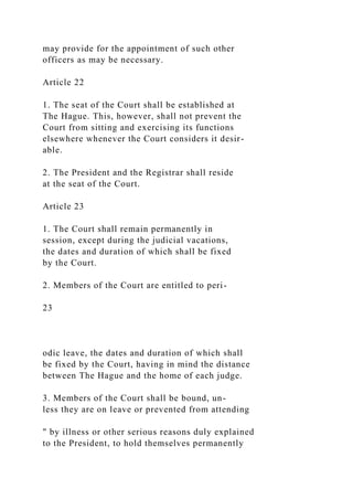 may provide for the appointment of such other
officers as may be necessary.
Article 22
1. The seat of the Court shall be established at
The Hague. This, however, shall not prevent the
Court from sitting and exercising its functions
elsewhere whenever the Court considers it desir-
able.
2. The President and the Registrar shall reside
at the seat of the Court.
Article 23
1. The Court shall remain permanently in
session, except during the judicial vacations,
the dates and duration of which shall be fixed
by the Court.
2. Members of the Court are entitled to peri-
23
odic leave, the dates and duration of which shall
be fixed by the Court, having in mind the distance
between The Hague and the home of each judge.
3. Members of the Court shall be bound, un-
less they are on leave or prevented from attending
" by illness or other serious reasons duly explained
to the President, to hold themselves permanently
 
