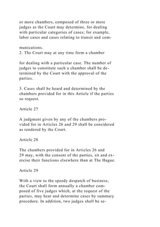 or more chambers, composed of three or more
judges as the Court may determine, for dealing
with particular categories of cases; for example,
labor cases and cases relating to transit and com-
munications.
2. The Court may at any time form a chamber
for dealing with a particular case. The number of
judges to constitute such a chamber shall be de-
termined by the Court with the approval of the
parties.
3. Cases shall be heard and determined by the
chambers provided for in this Article if the parties
so request.
Article 27
A judgment given by any of the chambers pro-
vided for in Articles 26 and 29 shall be considered
as rendered by the Court.
Article 28
The chambers provided for in Articles 26 and
29 may, with the consent of the parties, sit and ex-
ercise their functions elsewhere than at The Hague.
Article 29
With a view to the speedy despatch of business,
the Court shall form annually a chamber com-
posed of five judges which, at the request of the
parties, may hear and determine cases by summary
procedure. In addition, two judges shall be se-
 