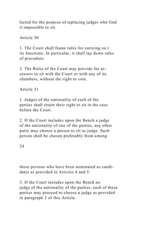 lected for the purpose of replacing judges who find
it impossible to sit.
Article 30
1. The Court shall frame rules for carrying ou t
its functions. In particular, it shall lay down rules
of procedure.
2. The Rules of the Court may provide for as-
sessors to sit with the Court or with any of its
chambers, without the right to vote.
Article 31
1. Judges of the nationality of each of the
parties shall retain their right to sit in the case
before the Court.
2. If the Court includes upon the Bench a judge
of the nationality of one of the parties, any other
party may choose a person to sit as judge. Such
person shall be chosen preferably from among
24
those persons who have been nominated as candi-
dates as provided in Articles 4 and 5.
3. If the Court includes upon the Bench no
judge of the nationality of the parties, each of these
parties may proceed to choose a judge as provided
in paragraph 2 of this Article.
 