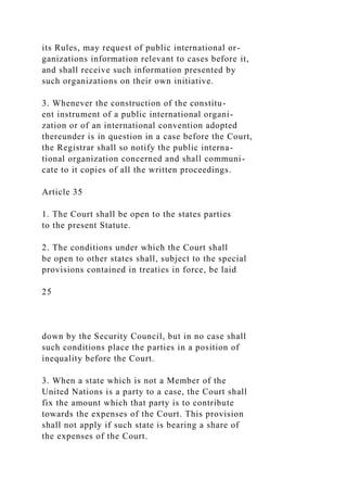 its Rules, may request of public international or-
ganizations information relevant to cases before it,
and shall receive such information presented by
such organizations on their own initiative.
3. Whenever the construction of the constitu-
ent instrument of a public international organi-
zation or of an international convention adopted
thereunder is in question in a case before the Court,
the Registrar shall so notify the public interna-
tional organization concerned and shall communi-
cate to it copies of all the written proceedings.
Article 35
1. The Court shall be open to the states parties
to the present Statute.
2. The conditions under which the Court shall
be open to other states shall, subject to the special
provisions contained in treaties in force, be laid
25
down by the Security Council, but in no case shall
such conditions place the parties in a position of
inequality before the Court.
3. When a state which is not a Member of the
United Nations is a party to a case, the Court shall
fix the amount which that party is to contribute
towards the expenses of the Court. This provision
shall not apply if such state is bearing a share of
the expenses of the Court.
 