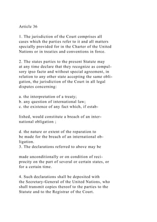 Article 36
1. The jurisdiction of the Court comprises all
cases which the parties refer to it and all matters
specially provided for in the Charter of the United
Nations or in treaties and conventions in force.
2. The states parties to the present Statute may
at any time declare that they recognize as compul-
sory ipso facto and without special agreement, in
relation to any other state accepting the same obli-
gation, the jurisdiction of the Court in all legal
disputes concerning:
a. the interpretation of a treaty;
b. any question of international law;
c. the existence of any fact which, if estab-
lished, would constitute a breach of an inter-
national obligation ;
d. the nature or extent of the reparation to
be made for the breach of an international ob-
ligation.
3. The declarations referred to above may be
made unconditionally or on condition of reci-
procity on the part of several or certain states, or
for a certain time.
4. Such declarations shall be deposited with
the Secretary-General of the United Nations, who
shall transmit copies thereof to the parties to the
Statute and to the Registrar of the Court.
 