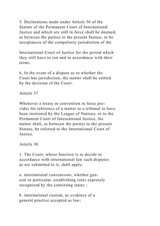 5. Declarations made under Article 36 of the
Statute of the Permanent Court of International
Justice and which are still in force shall be deemed,
as between the parties to the present Statute, to be
acceptances of the compulsory jurisdiction of the
International Court of Justice for the period which
they still have to run and in accordance with their
terms.
6. In the event of a dispute as to whether the
Court has jurisdiction, the matter shall be settled
by the decision of the Court.
Article 37
Whenever a treaty or convention in force pro-
vides for reference of a matter to a tribunal to have
been instituted by the League of Nations, or to the
Permanent Court of International Justice, the
matter shall, as between the parties to the present
Statute, be referred to the International Court of
Justice.
Article 38
1. The Court, whose function is to decide in
accordance with international law such disputes
as are submitted to it, shall apply:
a. international conventions, whether gen-
eral or particular, establishing rules expressly
recognized by the contesting states ;
b. international custom, as evidence of a
general practice accepted as law;
 