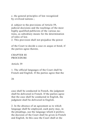 c. the general principles of law recognized
by civilized nations ;
d. subject to the provisions of Article 59,
judicial decisions and the teachings of the most
highly qualified publicists of the various na-
tions, as subsidiary means for the determination
of rules of law.
2. This provision shall not prejudice the power
of the Court to decide a case ex aequo et bond, if
the parties agree thereto.
CHAPTER III
PROCEDURE
Article 39
1. The official languages of the Court shall be
French and English. If the parties agree that the
26
case shall be conducted in French, the judgment
shall be delivered in French. If the parties agree
that the case shall be conducted in English, the
judgment shall be delivered in English.
2. In the absence of an agreement as to which
language shall be employed, each party may, in
the pleadings, use the language which it prefers;
the decision of the Court shall be given in French
and English. In this case the Court shall at the
 