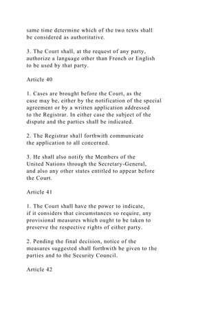 same time determine which of the two texts shall
be considered as authoritative.
3. The Court shall, at the request of any party,
authorize a language other than French or English
to be used by that party.
Article 40
1. Cases are brought before the Court, as the
case may be, either by the notification of the special
agreement or by a written application addressed
to the Registrar. In either case the subject of the
dispute and the parties shall be indicated.
2. The Registrar shall forthwith communicate
the application to all concerned.
3. He shall also notify the Members of the
United Nations through the Secretary-General,
and also any other states entitled to appear before
the Court.
Article 41
1. The Court shall have the power to indicate,
if it considers that circumstances so require, any
provisional measures which ought to be taken to
preserve the respective rights of either party.
2. Pending the final decision, notice of the
measures suggested shall forthwith be given to the
parties and to the Security Council.
Article 42
 