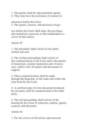 1. The parties shall be represented by agents.
2. They may have the assistance of counsel or
advocates before the Court.
3. The agents, counsel, and advocates of par-
ties before the Court shall enjoy the privileges
and immunities necessary to the independent ex-
ercise of their duties.
Article 43
1. The procedure shall consist of two parts:
written and oral.
2. The written proceedings shall consist of
the communication to the Court and to the parties
of memorials, counter-memorials and, if neces-
sary, replies; also all papers and documents in
support.
3. These communications shall be made
through the Registrar, in the order and within the
time fixed by the Court.
4. A certified copy of every document produced
by one party shall be communicated to the other
party.
5. The oral proceedings shall consist of the
hearing by the Court of witnesses, experts, agents,
counsel, and advocates.
Article 44
1. For the service of all notices upon persons
 