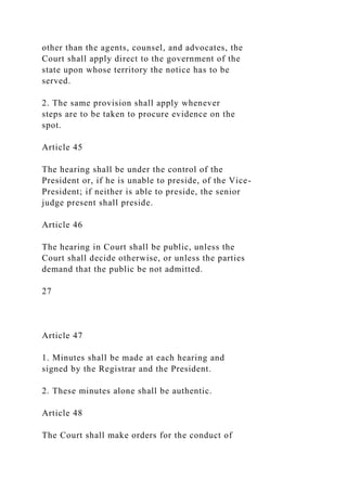 other than the agents, counsel, and advocates, the
Court shall apply direct to the government of the
state upon whose territory the notice has to be
served.
2. The same provision shall apply whenever
steps are to be taken to procure evidence on the
spot.
Article 45
The hearing shall be under the control of the
President or, if he is unable to preside, of the Vice-
President; if neither is able to preside, the senior
judge present shall preside.
Article 46
The hearing in Court shall be public, unless the
Court shall decide otherwise, or unless the parties
demand that the public be not admitted.
27
Article 47
1. Minutes shall be made at each hearing and
signed by the Registrar and the President.
2. These minutes alone shall be authentic.
Article 48
The Court shall make orders for the conduct of
 
