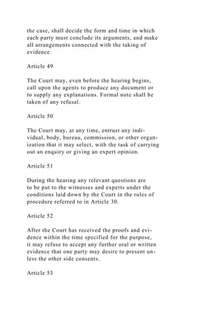 the case, shall decide the form and time in which
each party must conclude its arguments, and make
all arrangements connected with the taking of
evidence.
Article 49
The Court may, even before the hearing begins,
call upon the agents to produce any document or
to supply any explanations. Formal note shall be
taken of any refusal.
Article 50
The Court may, at any time, entrust any indi-
vidual, body, bureau, commission, or other organ-
ization that it may select, with the task of carrying
out an enquiry or giving an expert opinion.
Article 51
During the hearing any relevant questions are
to be put to the witnesses and experts under the
conditions laid down by the Court in the rules of
procedure referred to in Article 30.
Article 52
After the Court has received the proofs and evi-
dence within the time specified for the purpose,
it may refuse to accept any further oral or written
evidence that one party may desire to present un-
less the other side consents.
Article 53
 