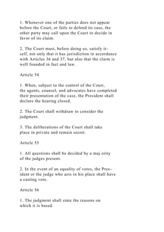 1. Whenever one of the parties does not appear
before the Court, or fails to defend its case, the
other party may call upon the Court to decide in
favor of its claim.
2. The Court must, before doing so, satisfy it-
self, not only that it has jurisdiction in accordance
with Articles 36 and 37, but also that the claim is
well founded in fact and law.
Article 54
1. When, subject to the control of the Court,
the agents, counsel, and advocates have completed
their presentation of the case, the President shall
declare the hearing closed.
2. The Court shall withdraw to consider the
judgment.
3. The deliberations of the Court shall take
place in private and remain secret.
Article 55
1. All questions shall be decided by a maj ority
of the judges present.
2. In the event of an equality of votes, the Pres-
ident or the judge who acts in his place shall have
a casting vote.
Article 56
1. The judgment shall state the reasons on
which it is based.
 