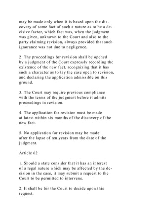 may be made only when it is based upon the dis-
covery of some fact of such a nature as to be a de-
cisive factor, which fact was, when the judgment
was given, unknown to the Court and also to the
party claiming revision, always provided that such
ignorance was not due to negligence.
2. The proceedings for revision shall be opened
by a judgment of the Court expressly recording the
existence of the new fact, recognizing that it has
such a character as to lay the case open to revision,
and declaring the application admissible on this
ground.
3. The Court may require previous compliance
with the terms of the judgment before it admits
proceedings in revision.
4. The application for revision must be made
at latest within six months of the discovery of the
new fact.
5. No application for revision may be made
after the lapse of ten years from the date of the
judgment.
Article 62
1. Should a state consider that it has an interest
of a legal nature which may be affected by the de-
cision in the case, it may submit a request to the
Court to be permitted to intervene.
2. It shall be for the Court to decide upon this
request.
 
