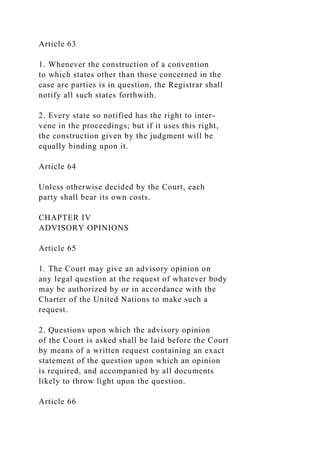 Article 63
1. Whenever the construction of a convention
to which states other than those concerned in the
case are parties is in question, the Registrar shall
notify all such states forthwith.
2. Every state so notified has the right to inter-
vene in the proceedings; but if it uses this right,
the construction given by the judgment will be
equally binding upon it.
Article 64
Unless otherwise decided by the Court, each
party shall bear its own costs.
CHAPTER IV
ADVISORY OPINIONS
Article 65
1. The Court may give an advisory opinion on
any legal question at the request of whatever body
may be authorized by or in accordance with the
Charter of the United Nations to make such a
request.
2. Questions upon which the advisory opinion
of the Court is asked shall be laid before the Court
by means of a written request containing an exact
statement of the question upon which an opinion
is required, and accompanied by all documents
likely to throw light upon the question.
Article 66
 