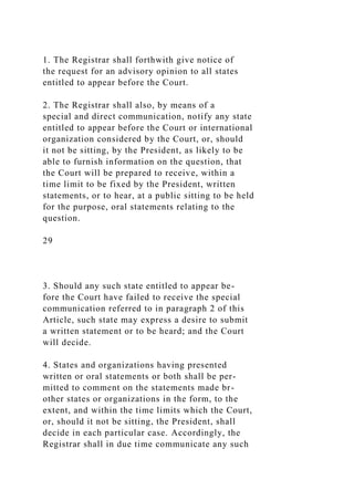 1. The Registrar shall forthwith give notice of
the request for an advisory opinion to all states
entitled to appear before the Court.
2. The Registrar shall also, by means of a
special and direct communication, notify any state
entitled to appear before the Court or international
organization considered by the Court, or, should
it not be sitting, by the President, as likely to be
able to furnish information on the question, that
the Court will be prepared to receive, within a
time limit to be fixed by the President, written
statements, or to hear, at a public sitting to be held
for the purpose, oral statements relating to the
question.
29
3. Should any such state entitled to appear be-
fore the Court have failed to receive the special
communication referred to in paragraph 2 of this
Article, such state may express a desire to submit
a written statement or to be heard; and the Court
will decide.
4. States and organizations having presented
written or oral statements or both shall be per-
mitted to comment on the statements made br-
other states or organizations in the form, to the
extent, and within the time limits which the Court,
or, should it not be sitting, the President, shall
decide in each particular case. Accordingly, the
Registrar shall in due time communicate any such
 