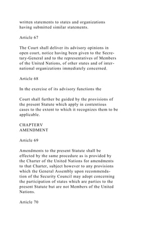 written statements to states and organizations
having submitted similar statements.
Article 67
The Court shall deliver its advisory opinions in
open court, notice having been given to the Secre-
tary-General and to the representatives of Members
of the United Nations, of other states and of inter-
national organizations immediately concerned.
Article 68
In the exercise of its advisory functions the
Court shall further be guided by the provisions of
the present Statute which apply in contentious
cases to the extent to which it recognizes them to be
applicable.
CHAPTERV
AMENDMENT
Article 69
Amendments to the present Statute shall be
effected by the same procedure as is provided by
the Charter of the United Nations for amendments
to that Charter, subject however to any provisions
which the General Assembly upon recommenda-
tion of the Security Council may adopt concerning
the participation of states which are parties to the
present Statute but are not Members of the United
Nations.
Article 70
 