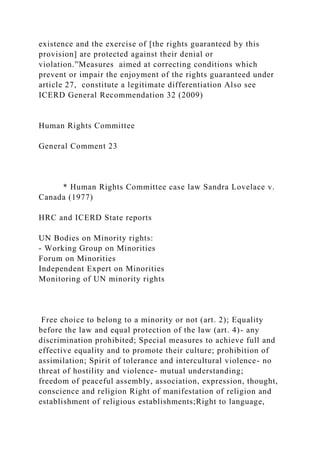 existence and the exercise of [the rights guaranteed by this
provision] are protected against their denial or
violation.”Measures aimed at correcting conditions which
prevent or impair the enjoyment of the rights guaranteed under
article 27, constitute a legitimate differentiation Also see
ICERD General Recommendation 32 (2009)
Human Rights Committee
General Comment 23
* Human Rights Committee case law Sandra Lovelace v.
Canada (1977)
HRC and ICERD State reports
UN Bodies on Minority rights:
- Working Group on Minorities
Forum on Minorities
Independent Expert on Minorities
Monitoring of UN minority rights
Free choice to belong to a minority or not (art. 2); Equality
before the law and equal protection of the law (art. 4)- any
discrimination prohibited; Special measures to achieve full and
effective equality and to promote their culture; prohibition of
assimilation; Spirit of tolerance and intercultural violence- no
threat of hostility and violence- mutual understanding;
freedom of peaceful assembly, association, expression, thought,
conscience and religion Right of manifestation of religion and
establishment of religious establishments;Right to language,
 
