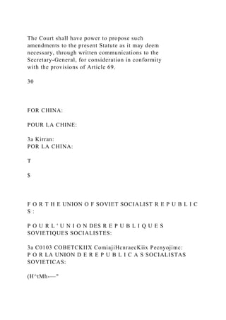 The Court shall have power to propose such
amendments to the present Statute as it may deem
necessary, through written communications to the
Secretary-General, for consideration in conformity
with the provisions of Article 69.
30
FOR CHINA:
POUR LA CHINE:
3a Kirran:
POR LA CHINA:
T
$
F O R T H E UNION O F SOVIET SOCIALIST R E P U B L I C
S :
P O U R L ' U N I O N DES R E P U B L I Q U E S
SOVIETIQUES SOCIALISTES:
3a C0103 COBETCKIIX ComiajiHcnraecKiix Pecnyojimc:
P O R LA UNION D E R E P U B L I C A S SOCIALISTAS
SOVIETICAS:
(H^tMh-—"
 