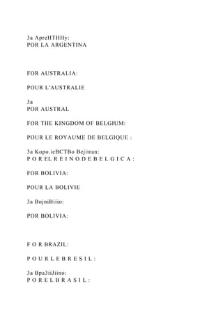 3a ApreHTHHy:
POR LA ARGENTINA
FOR AUSTRALIA:
POUR L'AUSTRALIE
3a
POR AUSTRAL
FOR THE KINGDOM OF BELGIUM:
POUR LE ROYAUME DE BELGIQUE :
3a Kopo.ieBCTBo Bejitran:
P O R EL R E I N O D E B E L G I C A :
FOR BOLIVIA:
POUR LA BOLIVIE
3a BojniBiiio:
POR BOLIVIA:
F O R BRAZIL:
P O U R L E B R E S I L :
3a Bpa3iiJiino:
P O R E L B R A S I L :
 
