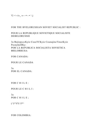 'C-<--i»_-»—•—•  j
FOR THE BYELORUSSIAN SOVIET SOCIALIST REPUBLIC :
POUR LA REPUBLIQUE SOVIETIQUE SOCIALISTE
DEBELORUSSIE
3a BejiopyccKyio CoeeTCKyio CounajincTinecKyio
Pecny6jiHKy:
POR LA REPUBLICA SOCIALISTA SOVIETICA
BIELORRUSA:
FOR CANADA:
POUR LE CANADA
3a
POR EL CANADA:
FOR C H I L E :
POUR LE C H I L I :
3a
POR C H I L E ;
(^J^VY//l*^
FOR COLOMBIA:
 