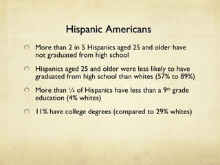 Hispanic Americans  More than 2 in 5 Hispanics aged 25 and older have not graduated from high school Hispanics aged 25 and older were less likely to have graduated from high school than whites (57% to 89%) More than ¼ of Hispanics have less than a 9 th  grade education (4% whites) 11% have college degrees (compared to 29% whites) 