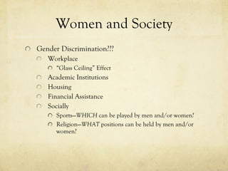 Women and Society Gender Discrimination??? Workplace “ Glass Ceiling” Effect Academic Institutions Housing Financial Assistance Socially Sports— WHICH  can be played by men and/or women? Religion— WHAT  positions can be held by men and/or women? 