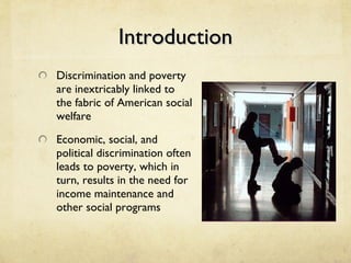 Introduction Discrimination and poverty are inextricably linked to the fabric of American social welfare Economic, social, and political discrimination often leads to poverty, which in turn, results in the need for income maintenance and other social programs 
