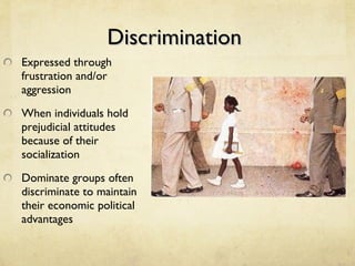 Discrimination  Expressed through frustration and/or aggression When individuals hold prejudicial attitudes because of their socialization Dominate groups often discriminate to maintain their economic political advantages 